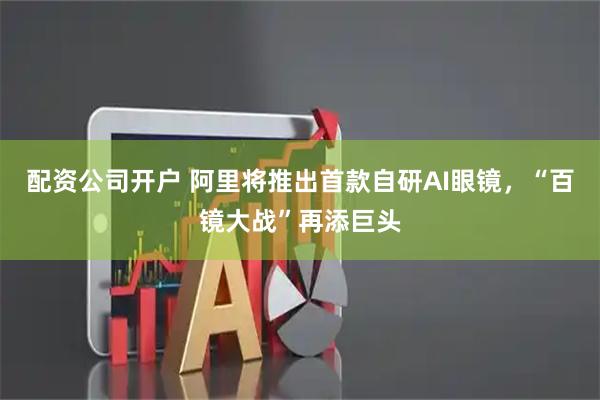 配资公司开户 阿里将推出首款自研AI眼镜，“百镜大战”再添巨头