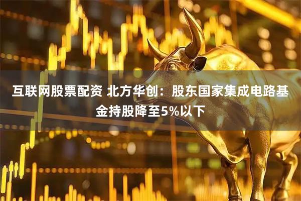 互联网股票配资 北方华创：股东国家集成电路基金持股降至5%以下
