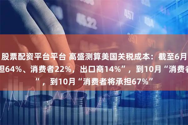 股票配资平台平台 高盛测算美国关税成本：截至6月“美国企业承担64%、消费者22%，出口商14%”，到10月“消费者将承担67%”