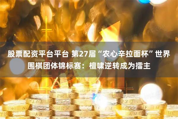 股票配资平台平台 第27届“农心辛拉面杯”世界围棋团体锦标赛：檀啸逆转成为擂主