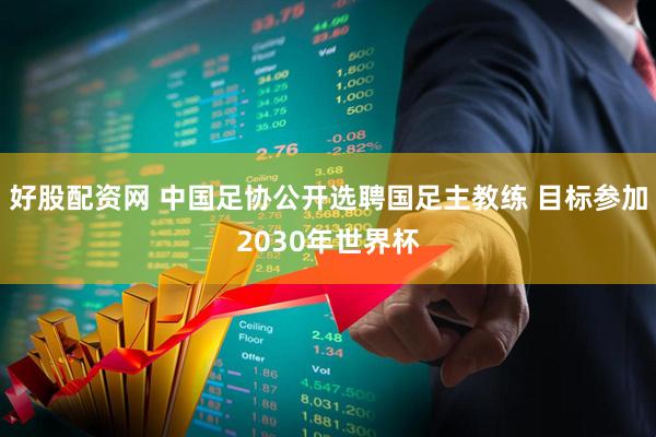 好股配资网 中国足协公开选聘国足主教练 目标参加2030年世界杯
