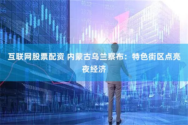互联网股票配资 内蒙古乌兰察布：特色街区点亮夜经济