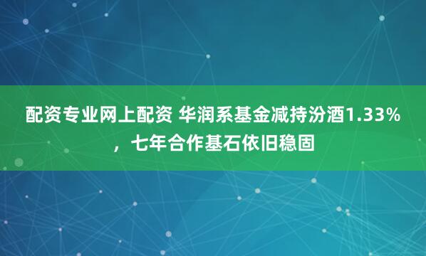 配资专业网上配资 华润系基金减持汾酒1.33%，七年合作基石依旧稳固