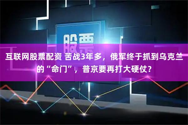 互联网股票配资 苦战3年多，俄军终于抓到乌克兰的“命门”，普京要再打大硬仗？