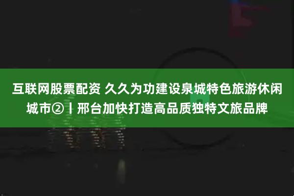 互联网股票配资 久久为功建设泉城特色旅游休闲城市②丨邢台加快打造高品质独特文旅品牌
