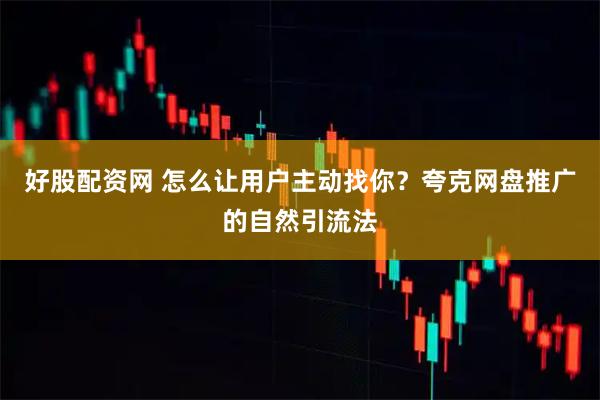 好股配资网 怎么让用户主动找你？夸克网盘推广的自然引流法