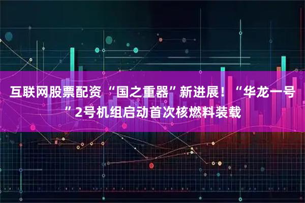 互联网股票配资 “国之重器”新进展！“华龙一号”2号机组启动首次核燃料装载