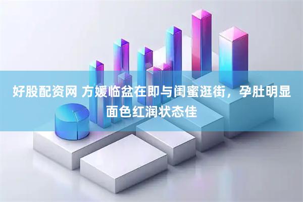 好股配资网 方媛临盆在即与闺蜜逛街，孕肚明显面色红润状态佳