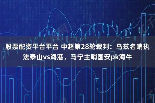 股票配资平台平台 中超第28轮裁判：乌兹名哨执法泰山vs海港，马宁主哨国安pk海牛