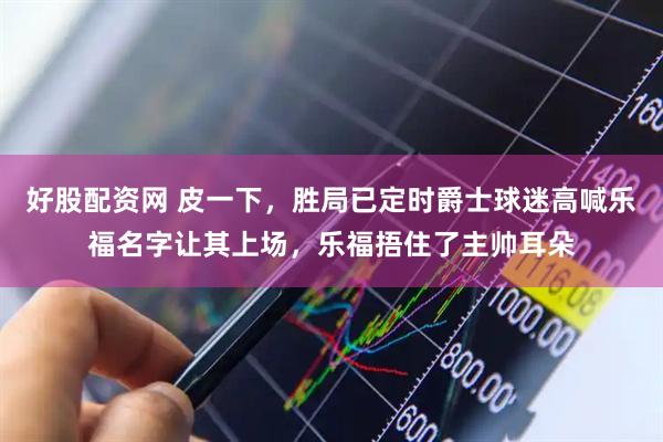 好股配资网 皮一下，胜局已定时爵士球迷高喊乐福名字让其上场，乐福捂住了主帅耳朵
