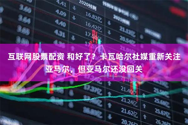 互联网股票配资 和好了？卡瓦哈尔社媒重新关注亚马尔，但亚马尔还没回关