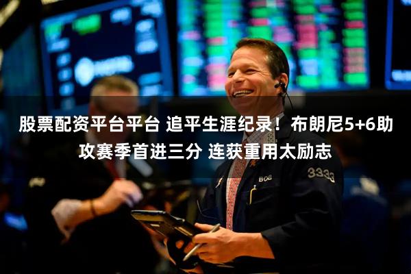 股票配资平台平台 追平生涯纪录！布朗尼5+6助攻赛季首进三分 连获重用太励志