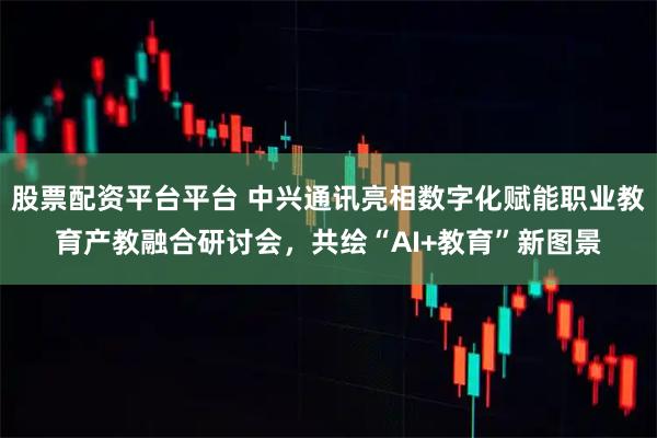 股票配资平台平台 中兴通讯亮相数字化赋能职业教育产教融合研讨会，共绘“AI+教育”新图景