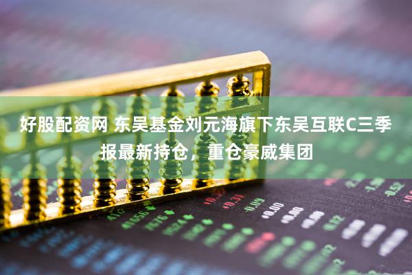 好股配资网 东吴基金刘元海旗下东吴互联C三季报最新持仓，重仓豪威集团
