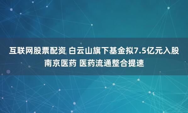 互联网股票配资 白云山旗下基金拟7.5亿元入股南京医药 医药流通整合提速