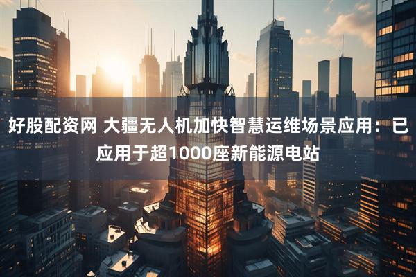 好股配资网 大疆无人机加快智慧运维场景应用：已应用于超1000座新能源电站