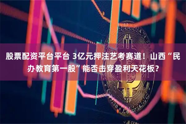 股票配资平台平台 3亿元押注艺考赛道！山西“民办教育第一股”能否击穿盈利天花板？
