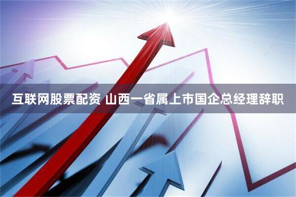 互联网股票配资 山西一省属上市国企总经理辞职