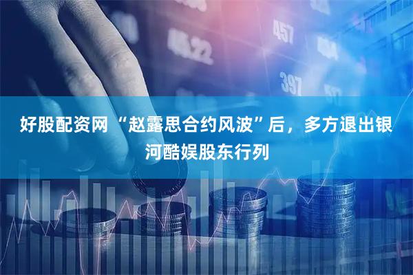 好股配资网 “赵露思合约风波”后，多方退出银河酷娱股东行列