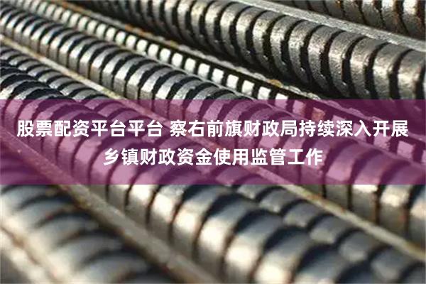 股票配资平台平台 察右前旗财政局持续深入开展乡镇财政资金使用监管工作
