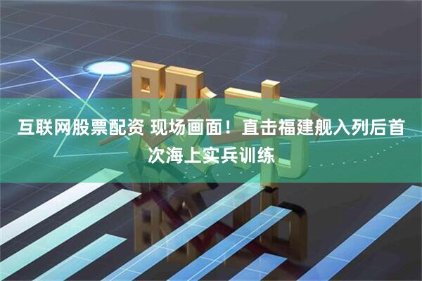 互联网股票配资 现场画面！直击福建舰入列后首次海上实兵训练