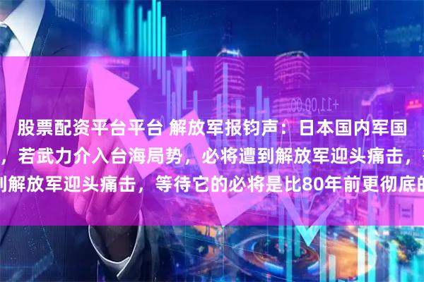 股票配资平台平台 解放军报钧声：日本国内军国主义阴魂不散死灰复燃，若武力介入台海局势，必将遭到解放军迎头痛击，等待它的必将是比80年前更彻底的失败
