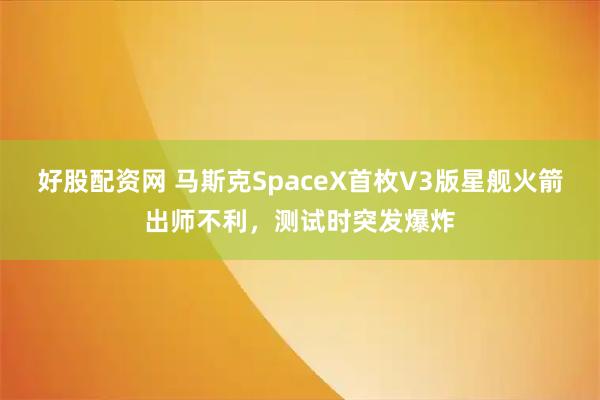 好股配资网 马斯克SpaceX首枚V3版星舰火箭出师不利，测试时突发爆炸