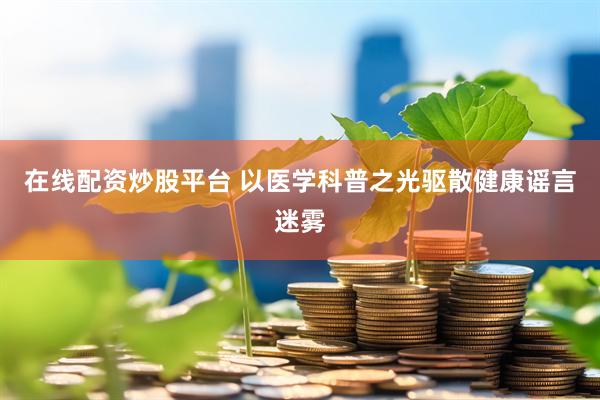 在线配资炒股平台 以医学科普之光驱散健康谣言迷雾