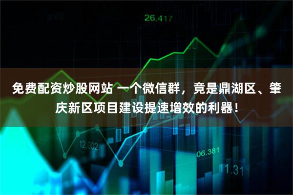 免费配资炒股网站 一个微信群，竟是鼎湖区、肇庆新区项目建设提速增效的利器！