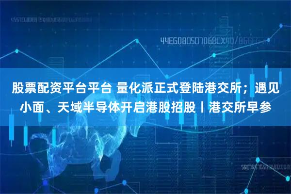 股票配资平台平台 量化派正式登陆港交所；遇见小面、天域半导体开启港股招股丨港交所早参