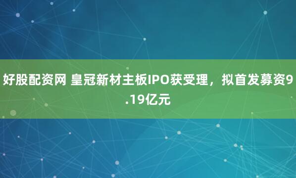 好股配资网 皇冠新材主板IPO获受理，拟首发募资9.19亿元