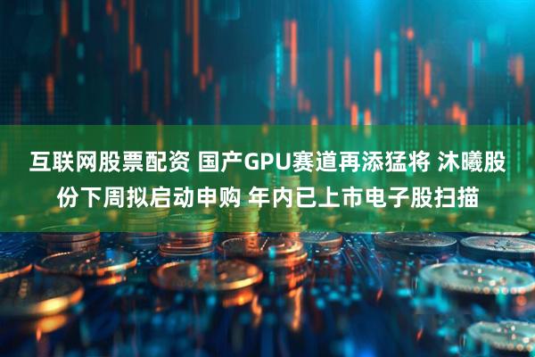 互联网股票配资 国产GPU赛道再添猛将 沐曦股份下周拟启动申购 年内已上市电子股扫描