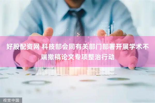 好股配资网 科技部会同有关部门部署开展学术不端撤稿论文专项整治行动
