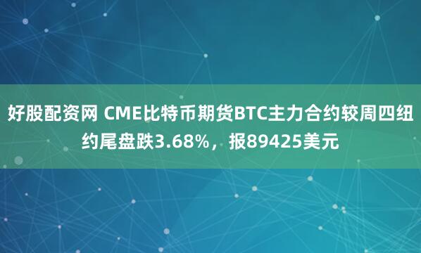 好股配资网 CME比特币期货BTC主力合约较周四纽约尾盘跌3.68%，报89425美元