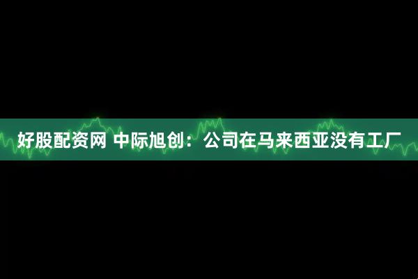 好股配资网 中际旭创：公司在马来西亚没有工厂
