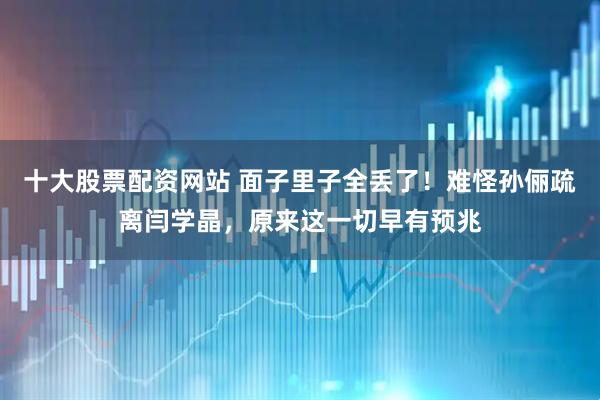 十大股票配资网站 面子里子全丢了！难怪孙俪疏离闫学晶，原来这一切早有预兆