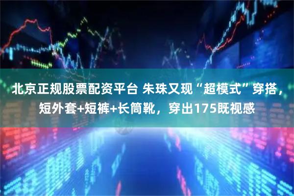 北京正规股票配资平台 朱珠又现“超模式”穿搭，短外套+短裤+长筒靴，穿出175既视感