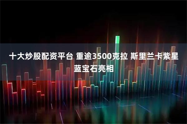 十大炒股配资平台 重逾3500克拉 斯里兰卡紫星蓝宝石亮相