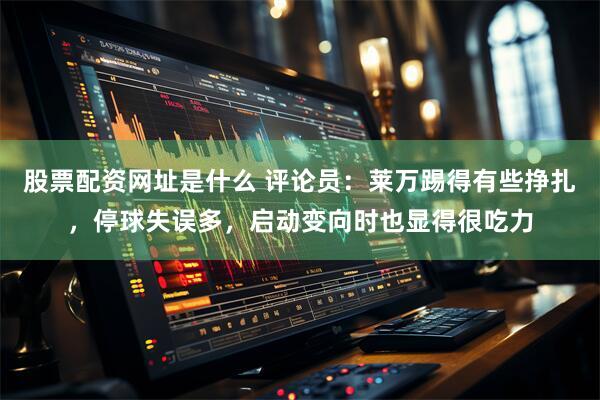 股票配资网址是什么 评论员：莱万踢得有些挣扎，停球失误多，启动变向时也显得很吃力