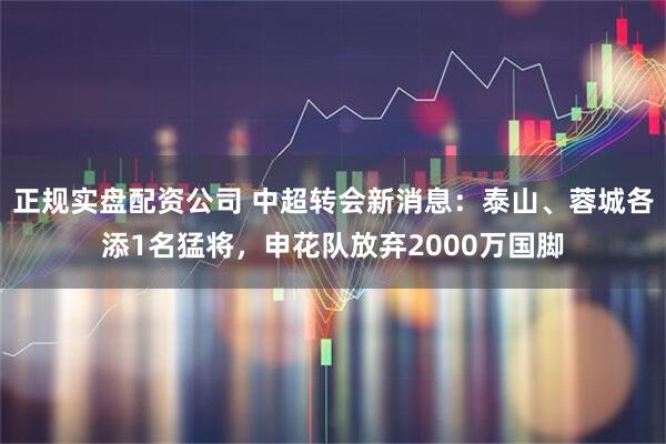 正规实盘配资公司 中超转会新消息：泰山、蓉城各添1名猛将，申花队放弃2000万国脚