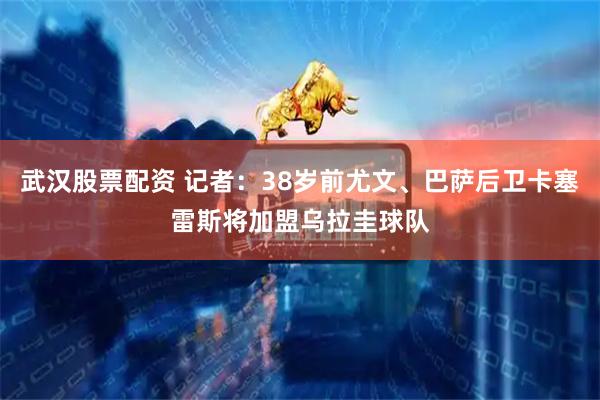 武汉股票配资 记者：38岁前尤文、巴萨后卫卡塞雷斯将加盟乌拉圭球队