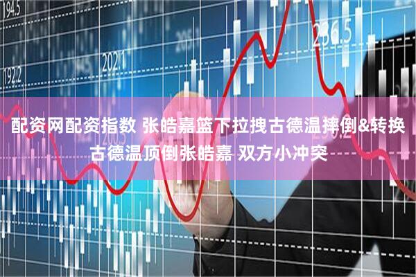 配资网配资指数 张皓嘉篮下拉拽古德温摔倒&转换古德温顶倒张皓嘉 双方小冲突
