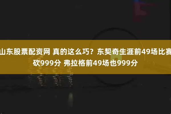 山东股票配资网 真的这么巧？东契奇生涯前49场比赛砍999分 弗拉格前49场也999分