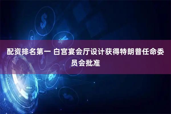 配资排名第一 白宫宴会厅设计获得特朗普任命委员会批准