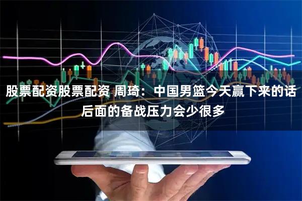 股票配资股票配资 周琦：中国男篮今天赢下来的话 后面的备战压力会少很多