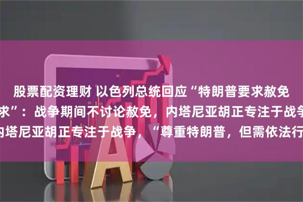 股票配资理财 以色列总统回应“特朗普要求赦免以总理内塔尼亚胡的请求”：战争期间不讨论赦免，内塔尼亚胡正专注于战争，“尊重特朗普，但需依法行事”