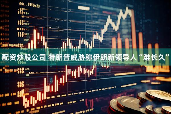 配资炒股公司 特朗普威胁称伊朗新领导人“难长久”