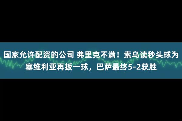 国家允许配资的公司 弗里克不满！索乌读秒头球为塞维利亚再扳一球，巴萨最终5-2获胜