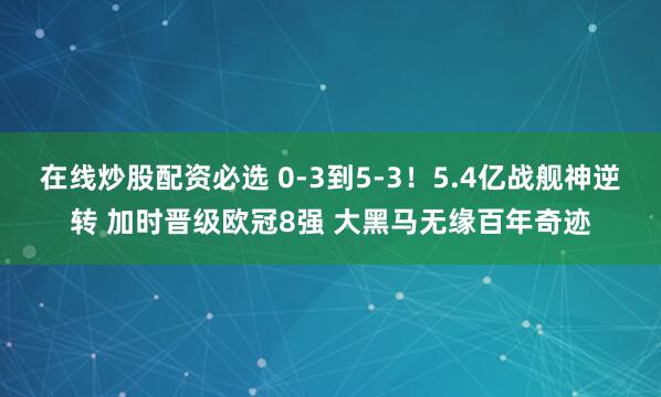 在线炒股配资必选 0-3到5-3！5.4亿战舰神逆转 加时晋级欧冠8强 大黑马无缘百年奇迹