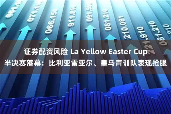 证券配资风险 La Yellow Easter Cup半决赛落幕：比利亚雷亚尔、皇马青训队表现抢眼